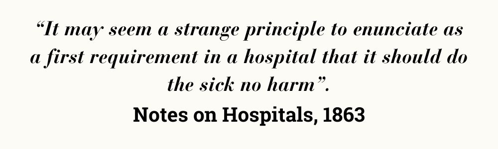 “It may seem a strange principle to enunciate as a first requirement in a hospital that it should do the sick no harm”. Notes on Hospitals, 1863