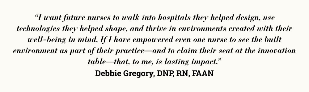 “I want future nurses to walk into hospitals they helped design, use technologies they helped shape, and thrive in environments created with their well-being in mind. If I have empowered even one nurse to see the built environment as part of their practice—and to claim their seat at the innovation table—that, to me, is lasting impact.” Debbie Gregory, DNP, RN, FAAN
